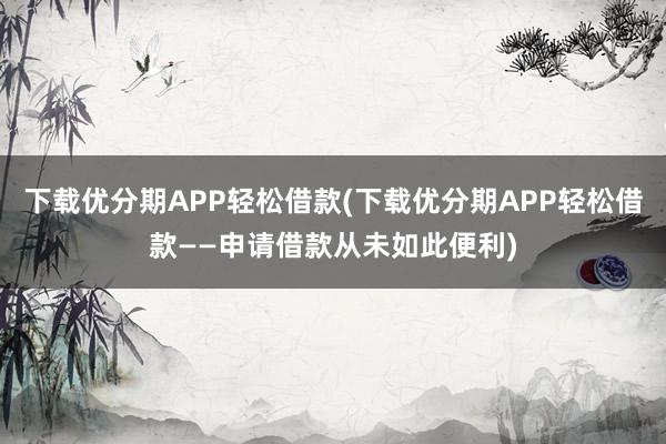 下载优分期APP轻松借款(下载优分期APP轻松借款——申请借款从未如此便利)