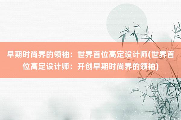 早期时尚界的领袖：世界首位高定设计师(世界首位高定设计师：开创早期时尚界的领袖)