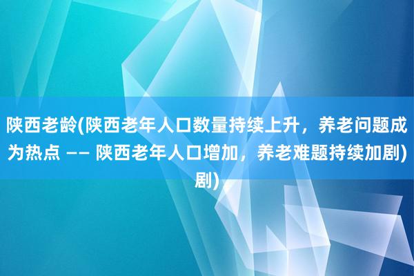 陕西老龄(陕西老年人口数量持续上升，养老问题成为热点 —— 陕西老年人口增加，养老难题持续加剧)